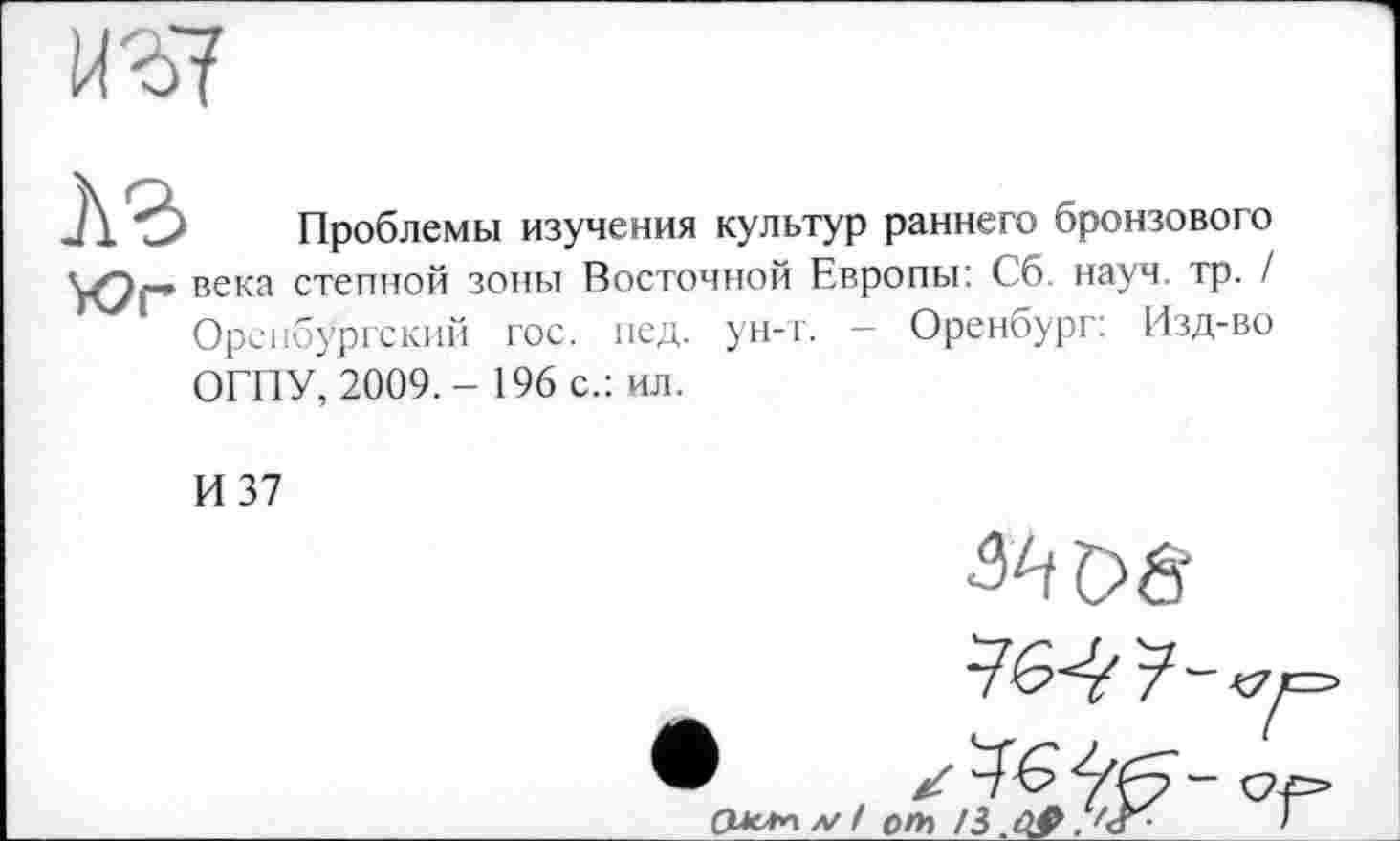 ﻿ИЗ?
A3 Проблемы изучения культур раннего бронзового Уфі— века степной зоны Восточной Европы: Сб. науч. тр. / Оренбургский гос. пед. ун-т. - Оренбург: Изд-во
ОГПУ, 2009.- 196 с.: ил.
И 37